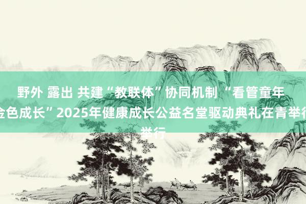 野外 露出 共建“教联体”协同机制 “看管童年 金色成长”2025年健康成长公益名堂驱动典礼在青举行