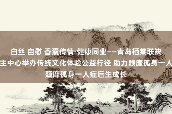 白丝 自慰 香囊传情·健康同业——青岛栖棠联袂残疾东说念主中心举办传统文化体验公益行径 助力颓靡孤身一人症后生成长