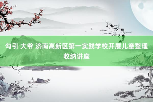 勾引 大爷 济南高新区第一实践学校开展儿童整理收纳讲座