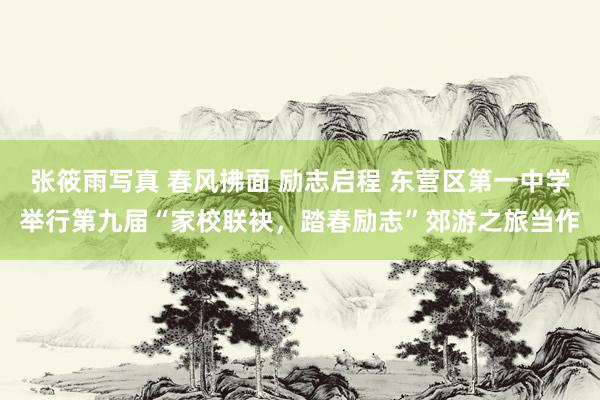 张筱雨写真 春风拂面 励志启程 东营区第一中学举行第九届“家校联袂，踏春励志”郊游之旅当作