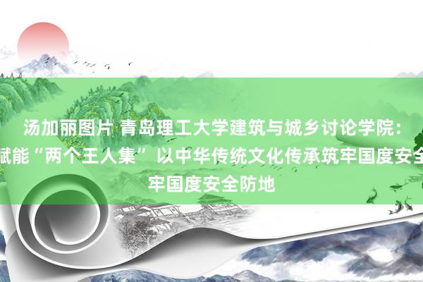 汤加丽图片 青岛理工大学建筑与城乡讨论学院：专科赋能“两个王人集” 以中华传统文化传承筑牢国度安全防地