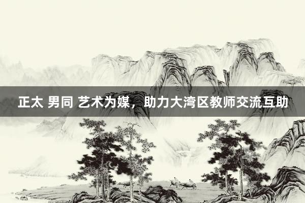 正太 男同 艺术为媒，助力大湾区教师交流互助