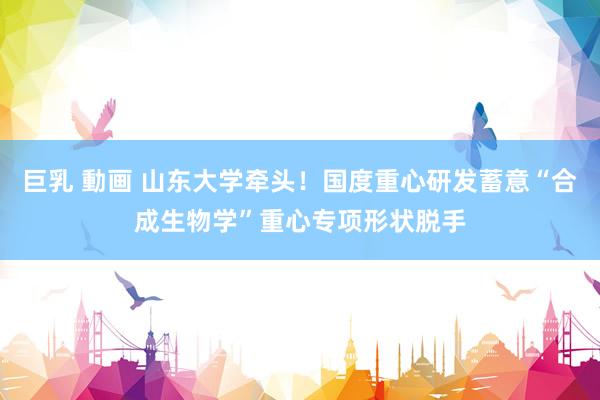 巨乳 動画 山东大学牵头！国度重心研发蓄意“合成生物学”重心专项形状脱手