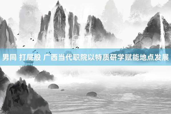 男同 打屁股 广西当代职院以特质研学赋能地点发展