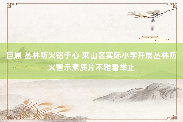 巨屌 丛林防火铭于心 莱山区实际小学开展丛林防火警示素质片不雅看举止
