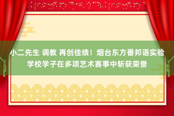 小二先生 调教 再创佳绩！烟台东方番邦语实验学校学子在多项艺术赛事中斩获荣誉