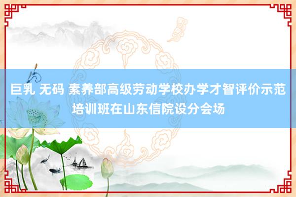 巨乳 无码 素养部高级劳动学校办学才智评价示范培训班在山东信院设分会场