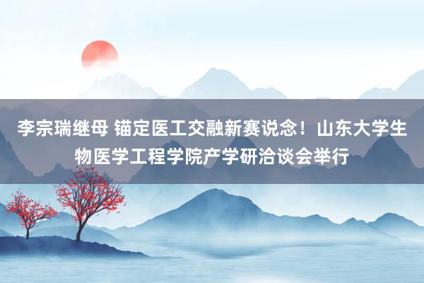 李宗瑞继母 锚定医工交融新赛说念！山东大学生物医学工程学院产学研洽谈会举行