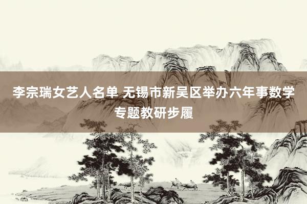 李宗瑞女艺人名单 无锡市新吴区举办六年事数学专题教研步履