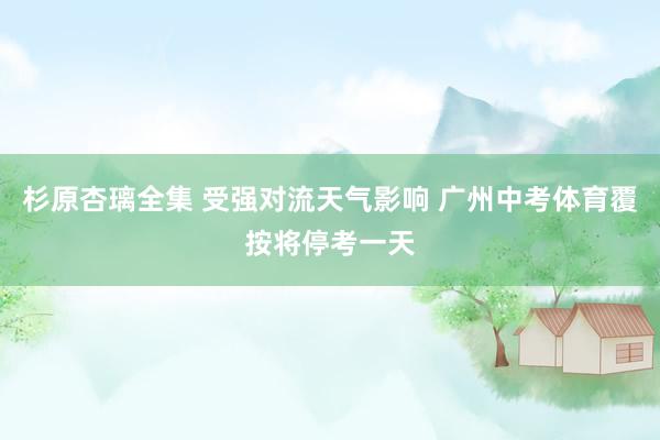 杉原杏璃全集 受强对流天气影响 广州中考体育覆按将停考一天
