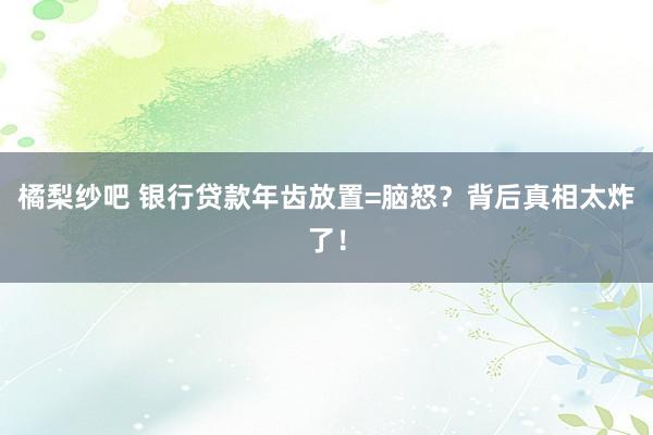 橘梨纱吧 银行贷款年齿放置=脑怒？背后真相太炸了！