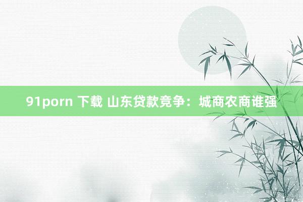91porn 下载 山东贷款竞争：城商农商谁强