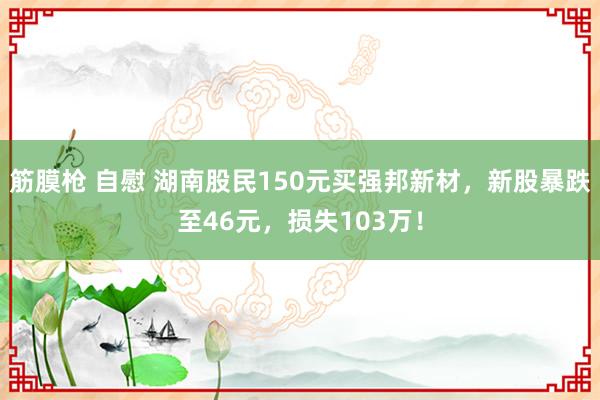 筋膜枪 自慰 湖南股民150元买强邦新材，新股暴跌至46元，损失103万！