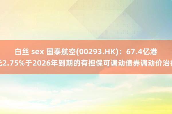 白丝 sex 国泰航空(00293.HK)：67.4亿港元2.75%于2026年到期的有担保可调动债券调动价治疗