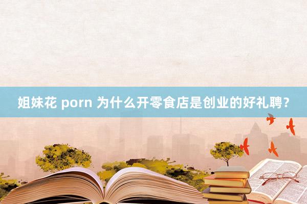 姐妹花 porn 为什么开零食店是创业的好礼聘？
