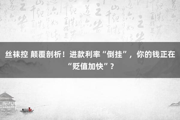 丝袜控 颠覆剖析！进款利率“倒挂”，你的钱正在“贬值加快”？