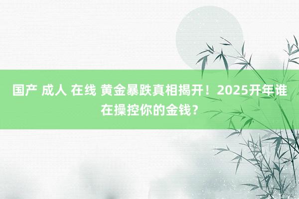 国产 成人 在线 黄金暴跌真相揭开！2025开年谁在操控你的金钱？