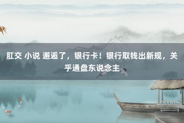 肛交 小说 邂逅了，银行卡！银行取钱出新规，关乎通盘东说念主