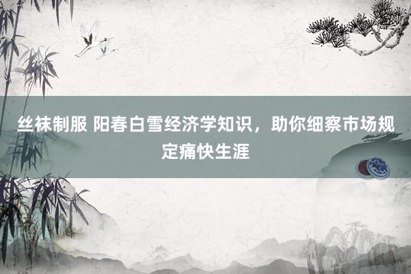 丝袜制服 阳春白雪经济学知识，助你细察市场规定痛快生涯