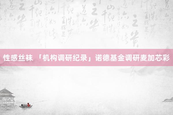 性感丝袜 「机构调研纪录」诺德基金调研麦加芯彩
