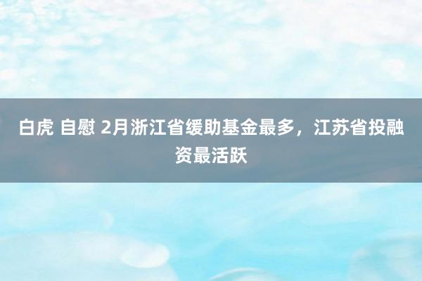 白虎 自慰 2月浙江省缓助基金最多，江苏省投融资最活跃
