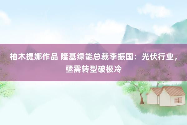 柚木提娜作品 隆基绿能总裁李振国：光伏行业，亟需转型破极冷