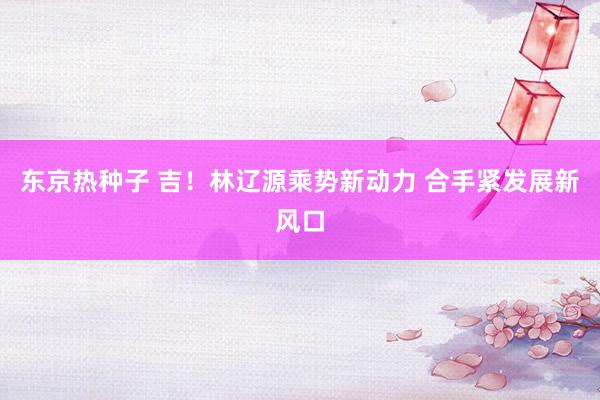 东京热种子 吉！林辽源乘势新动力 合手紧发展新风口