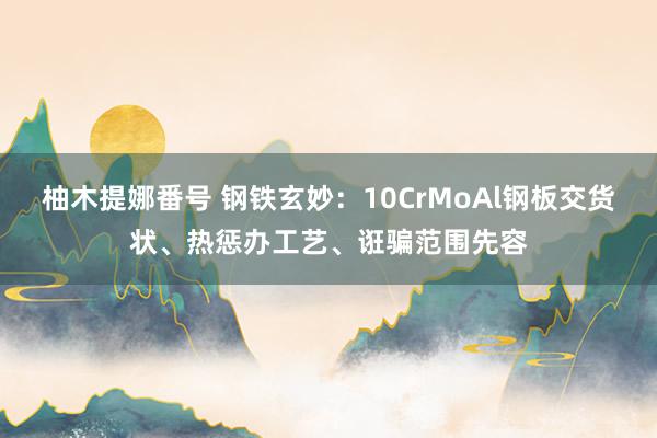 柚木提娜番号 钢铁玄妙：10CrMoAl钢板交货状、热惩办工艺、诳骗范围先容