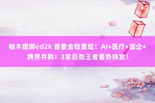 柚木提娜ed2k 首要金钱重组！AI+医疗+国企+跨界并购！3家后劲王者蓄势待发！