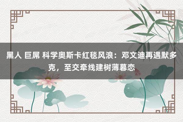 黑人 巨屌 科学奥斯卡红毯风浪：邓文迪再遇默多克，至交牵线建树薄暮恋