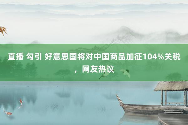 直播 勾引 好意思国将对中国商品加征104%关税，网友热议