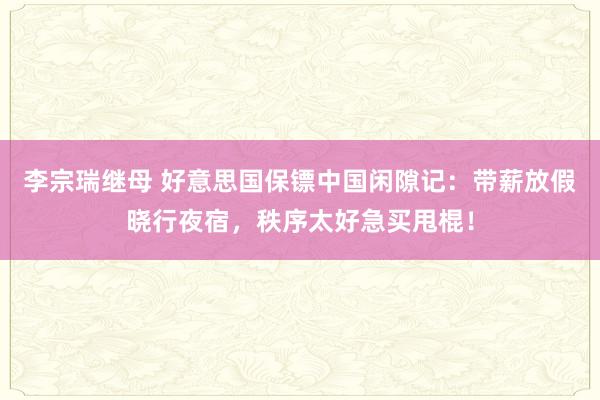 李宗瑞继母 好意思国保镖中国闲隙记：带薪放假晓行夜宿，秩序太好急买甩棍！