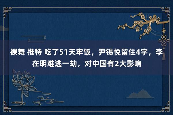 裸舞 推特 吃了51天牢饭，尹锡悦留住4字，李在明难逃一劫，对中国有2大影响