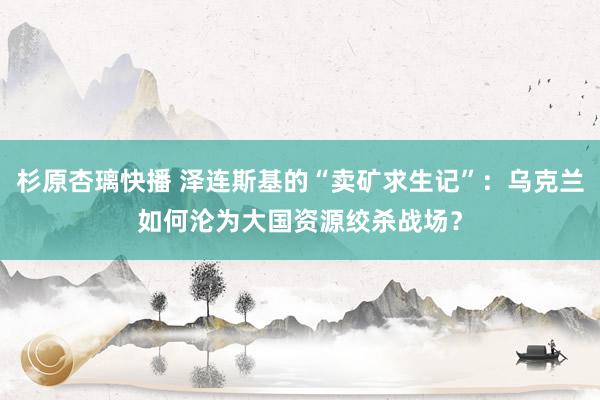 杉原杏璃快播 泽连斯基的“卖矿求生记”：乌克兰如何沦为大国资源绞杀战场？