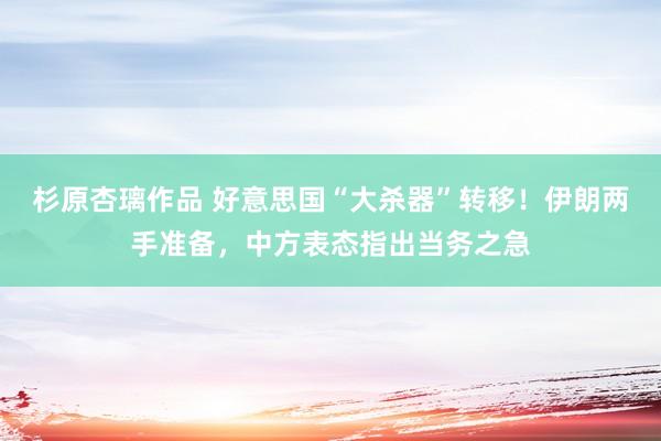杉原杏璃作品 好意思国“大杀器”转移！伊朗两手准备，中方表态指出当务之急