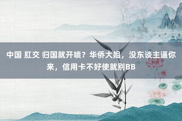 中国 肛交 归国就开喷？华侨大姐，没东谈主逼你来，信用卡不好使就别BB