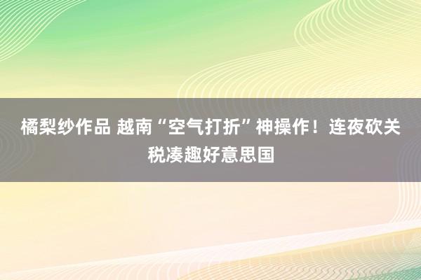 橘梨纱作品 越南“空气打折”神操作！连夜砍关税凑趣好意思国