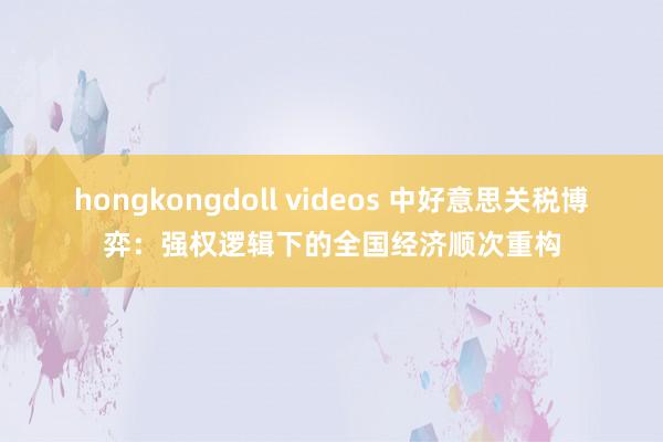 hongkongdoll videos 中好意思关税博弈：强权逻辑下的全国经济顺次重构