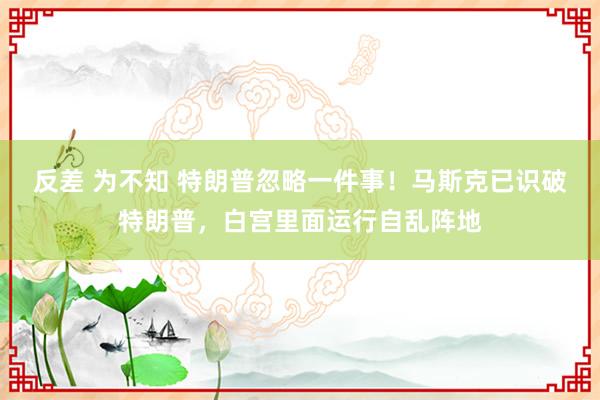 反差 为不知 特朗普忽略一件事！马斯克已识破特朗普，白宫里面运行自乱阵地