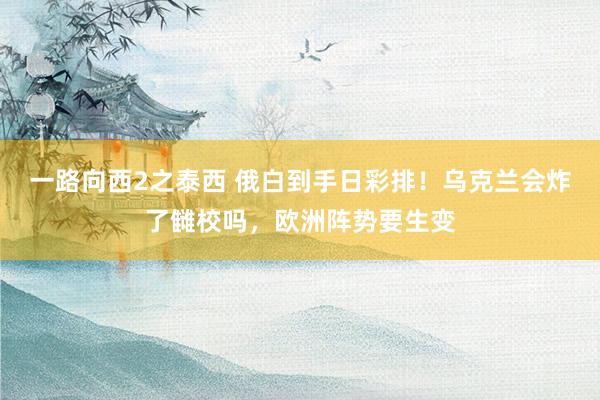 一路向西2之泰西 俄白到手日彩排！乌克兰会炸了雠校吗，欧洲阵势要生变