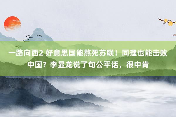 一路向西2 好意思国能熬死苏联！同理也能击败中国？李显龙说了句公平话，很中肯