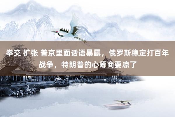 拳交 扩张 普京里面话语暴露，俄罗斯稳定打百年战争，特朗普的心筹商要凉了
