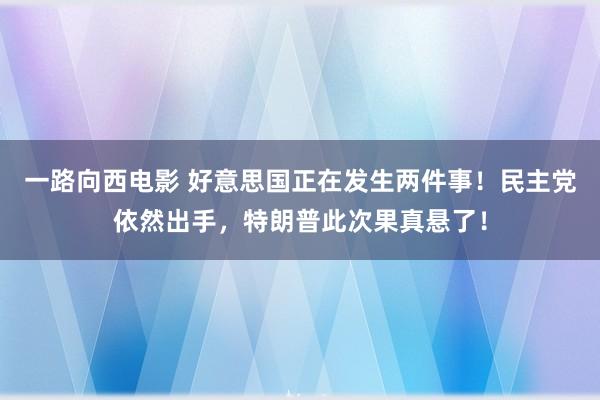一路向西电影 好意思国正在发生两件事！民主党依然出手，特朗普此次果真悬了！