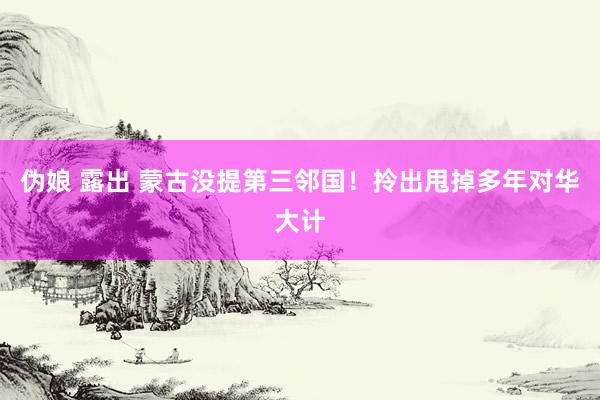 伪娘 露出 蒙古没提第三邻国！拎出甩掉多年对华大计