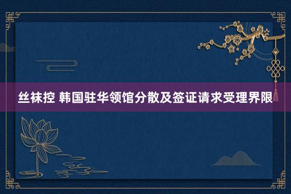 丝袜控 韩国驻华领馆分散及签证请求受理界限
