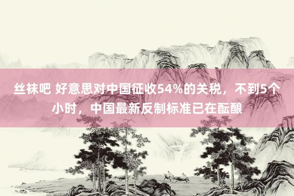 丝袜吧 好意思对中国征收54%的关税，不到5个小时，中国最新反制标准已在酝酿
