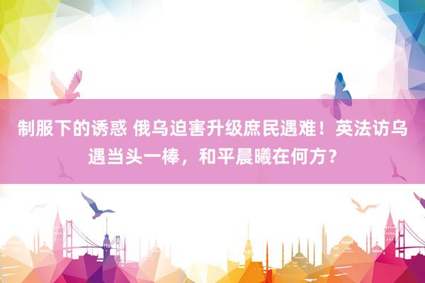 制服下的诱惑 俄乌迫害升级庶民遇难！英法访乌遇当头一棒，和平晨曦在何方？