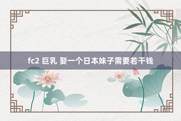fc2 巨乳 娶一个日本妹子需要若干钱