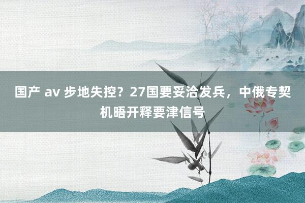 国产 av 步地失控？27国要妥洽发兵，中俄专契机晤开释要津信号