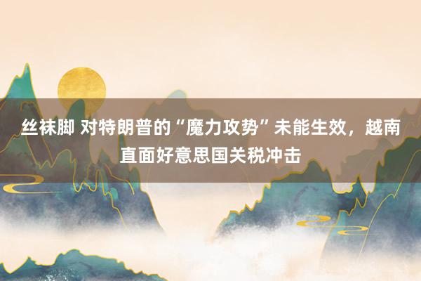 丝袜脚 对特朗普的“魔力攻势”未能生效，越南直面好意思国关税冲击